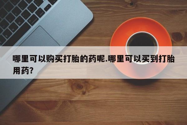 打胎药私人药店可以买吗哪里可以购买打胎的药呢.哪里可以买到打胎用药？