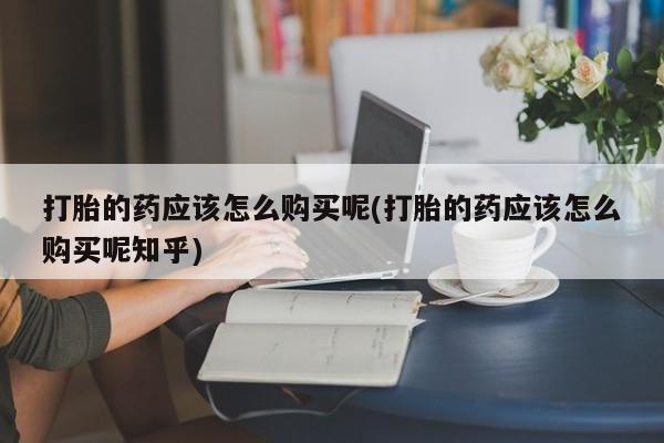 打胎药私人药店可以买吗打胎的药应该怎么购买呢(打胎的药应该怎么购买呢知乎)